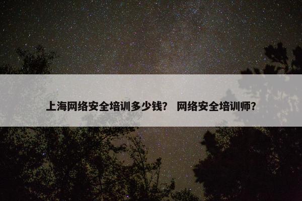上海网络安全培训多少钱？ 网络安全培训师？
