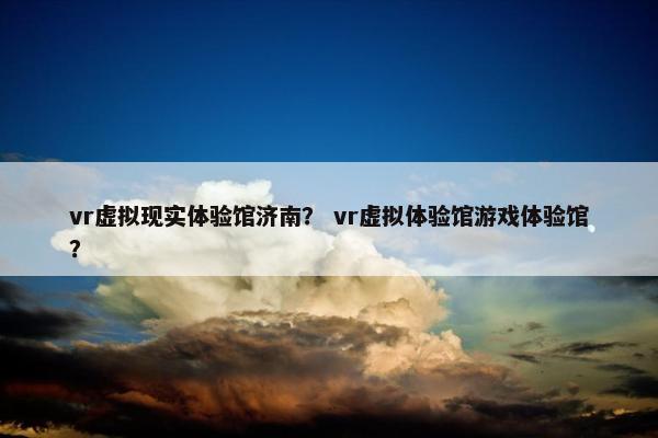 vr虚拟现实体验馆济南？ vr虚拟体验馆游戏体验馆？