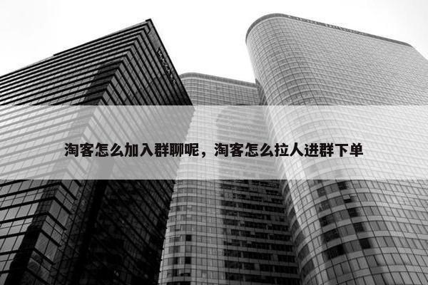 淘客怎么加入群聊呢，淘客怎么拉人进群下单