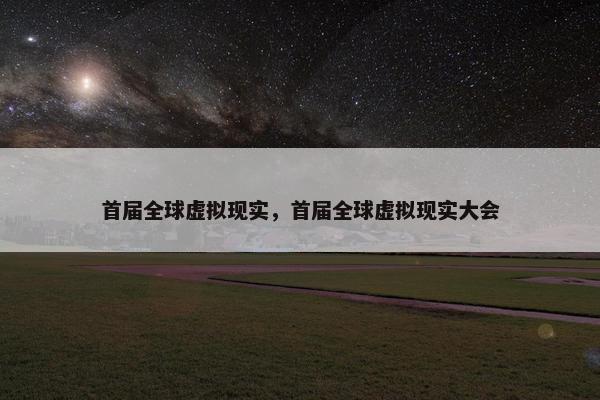 首届全球虚拟现实，首届全球虚拟现实大会