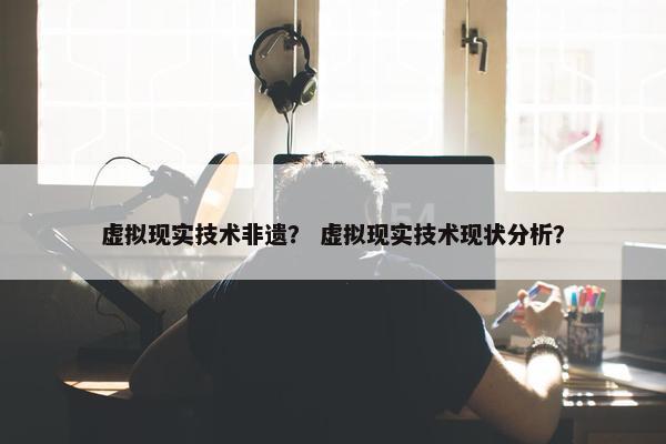 虚拟现实技术非遗？ 虚拟现实技术现状分析？