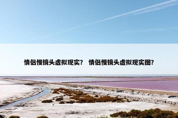 情侣慢镜头虚拟现实？ 情侣慢镜头虚拟现实图？