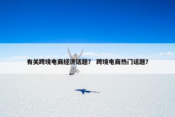 有关跨境电商经济话题？ 跨境电商热门话题？