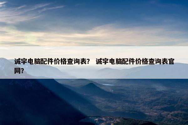 诚宇电脑配件价格查询表？ 诚宇电脑配件价格查询表官网？