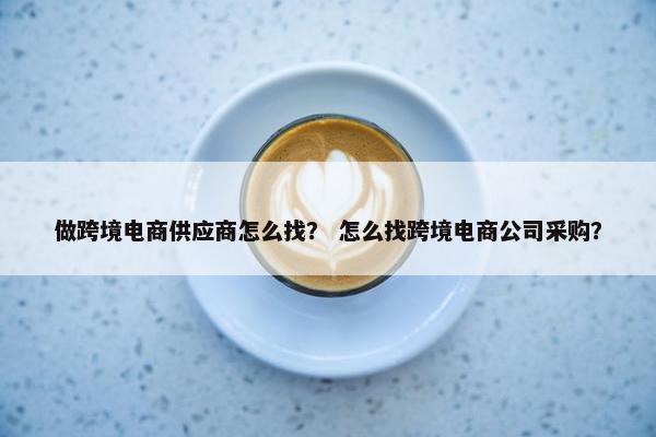 做跨境电商供应商怎么找？ 怎么找跨境电商公司采购？