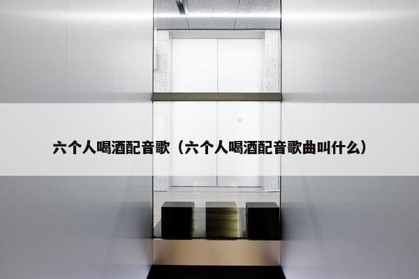 六个人喝酒配音歌（六个人喝酒配音歌曲叫什么）