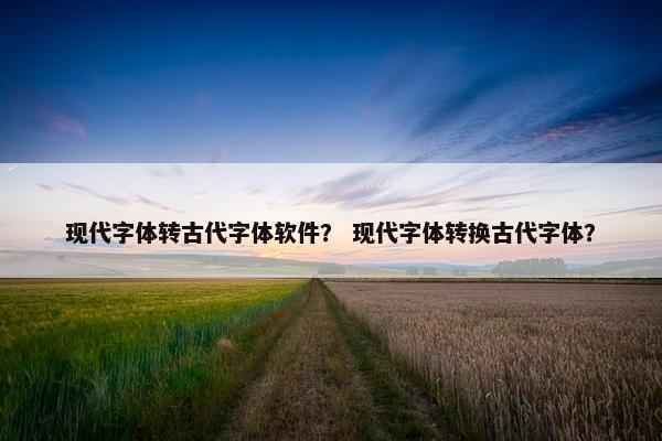 现代字体转古代字体软件？ 现代字体转换古代字体？