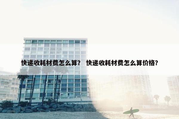 快递收耗材费怎么算？ 快递收耗材费怎么算价格？