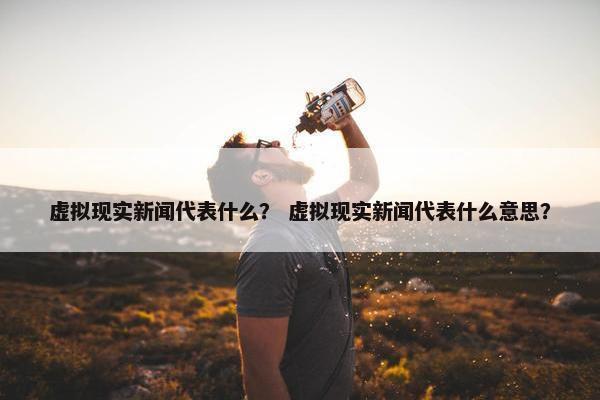 虚拟现实新闻代表什么？ 虚拟现实新闻代表什么意思？