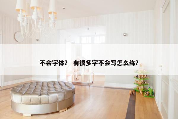不会字体？ 有很多字不会写怎么练？