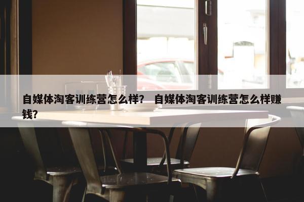 自媒体淘客训练营怎么样？ 自媒体淘客训练营怎么样赚钱？