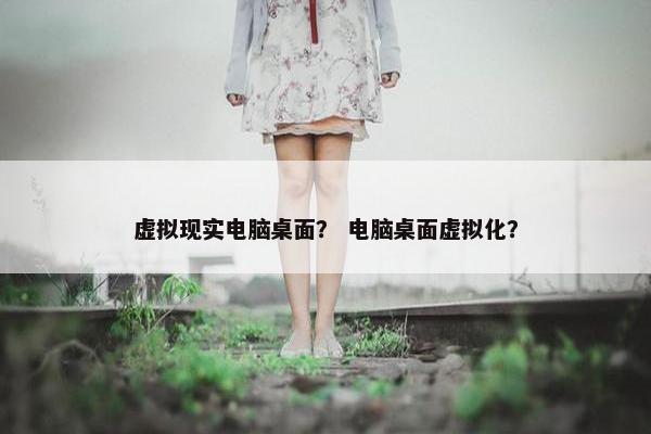 虚拟现实电脑桌面？ 电脑桌面虚拟化？
