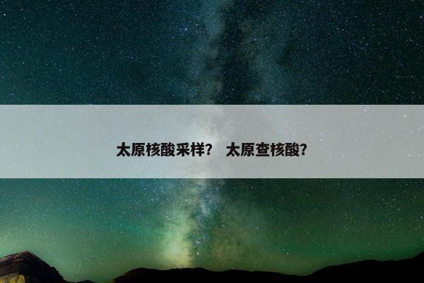 太原核酸采样？ 太原查核酸？