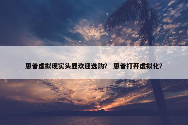 惠普虚拟现实头显欢迎选购？ 惠普打开虚拟化？