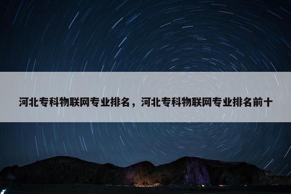 河北专科物联网专业排名，河北专科物联网专业排名前十