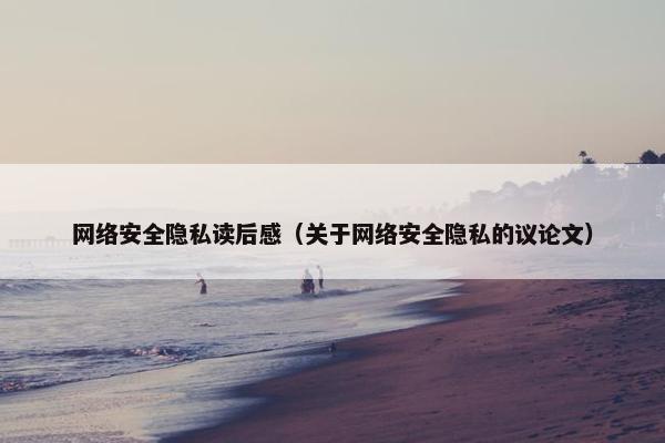 网络安全隐私读后感（关于网络安全隐私的议论文）