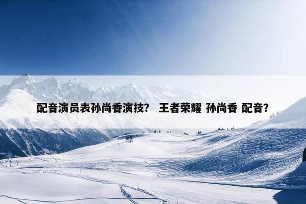 配音演员表孙尚香演技？ 王者荣耀 孙尚香 配音？