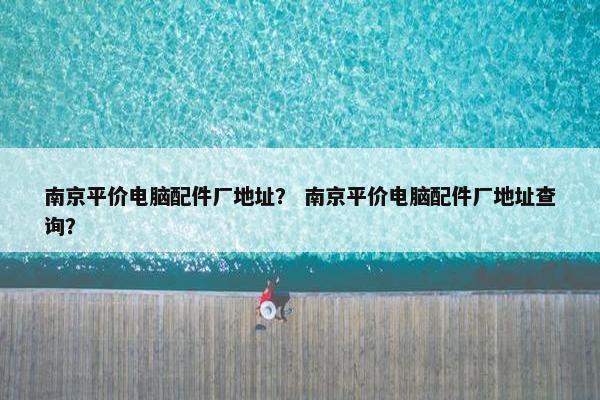 南京平价电脑配件厂地址？ 南京平价电脑配件厂地址查询？