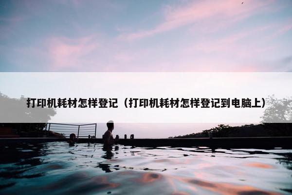 打印机耗材怎样登记（打印机耗材怎样登记到电脑上）