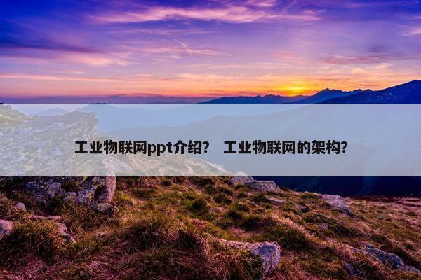 工业物联网ppt介绍？ 工业物联网的架构？