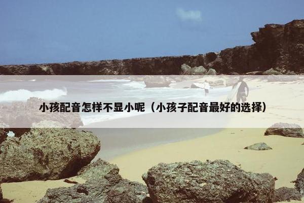 小孩配音怎样不显小呢（小孩子配音最好的选择）