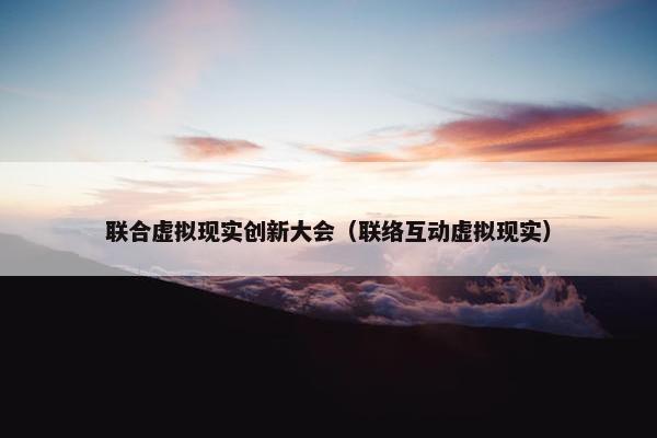 联合虚拟现实创新大会（联络互动虚拟现实）