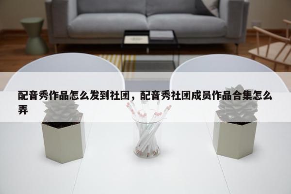 配音秀作品怎么发到社团，配音秀社团成员作品合集怎么弄