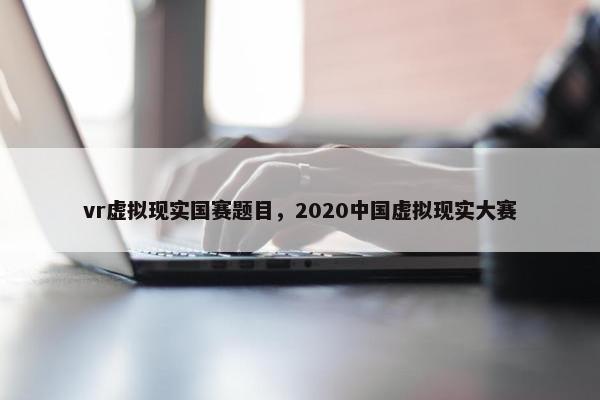 vr虚拟现实国赛题目，2020中国虚拟现实大赛