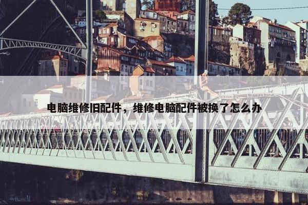 电脑维修旧配件，维修电脑配件被换了怎么办
