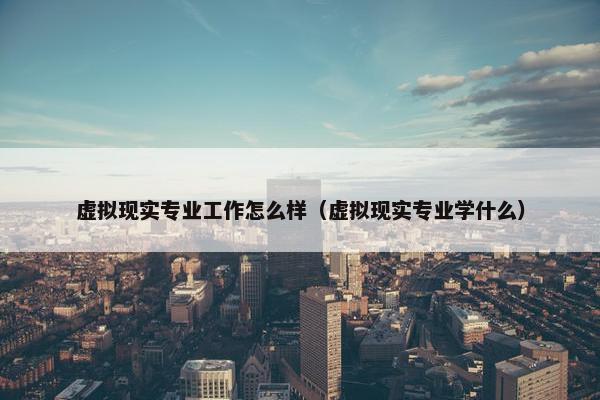虚拟现实专业工作怎么样（虚拟现实专业学什么）