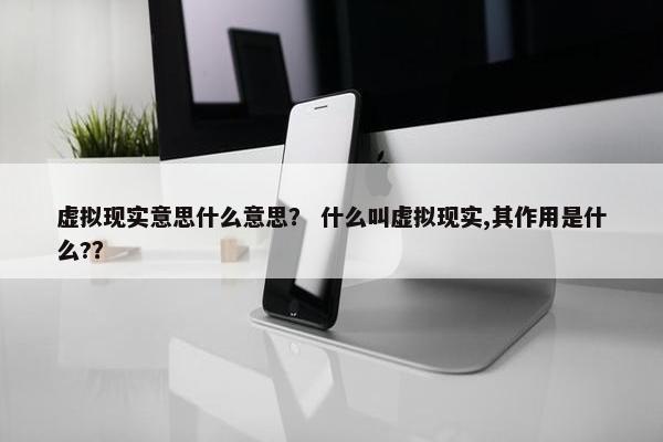 虚拟现实意思什么意思？ 什么叫虚拟现实,其作用是什么?？