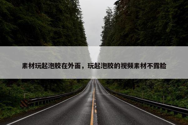 素材玩起泡胶在外面，玩起泡胶的视频素材不露脸