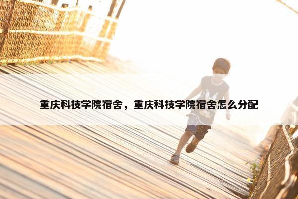 重庆科技学院宿舍，重庆科技学院宿舍怎么分配