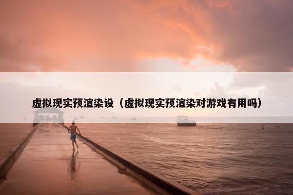 虚拟现实预渲染设（虚拟现实预渲染对游戏有用吗）