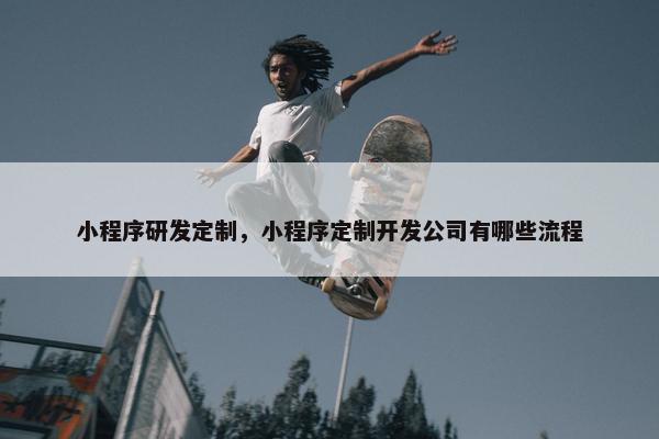 小程序研发定制，小程序定制开发公司有哪些流程