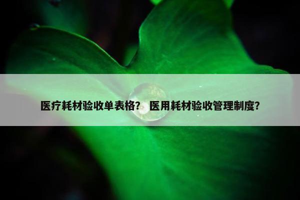 医疗耗材验收单表格？ 医用耗材验收管理制度？