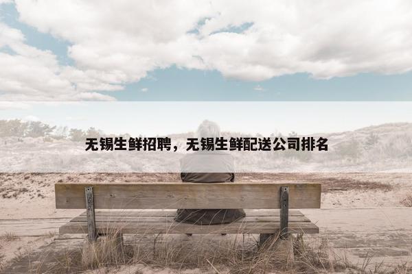 无锡生鲜招聘，无锡生鲜配送公司排名