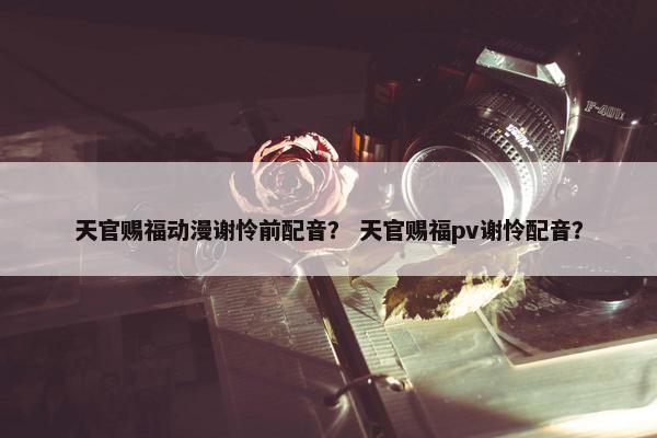 天官赐福动漫谢怜前配音？ 天官赐福pv谢怜配音？