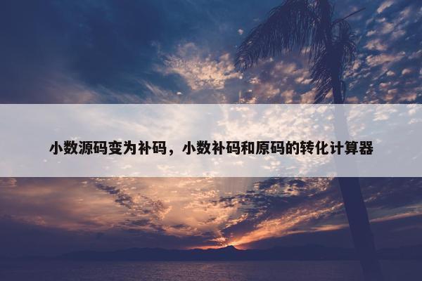 小数源码变为补码，小数补码和原码的转化计算器