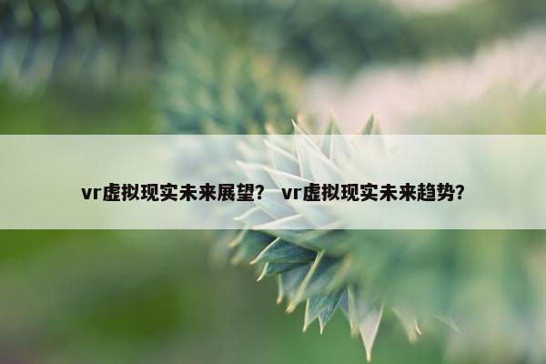 vr虚拟现实未来展望？ vr虚拟现实未来趋势？
