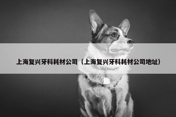 上海复兴牙科耗材公司（上海复兴牙科耗材公司地址）