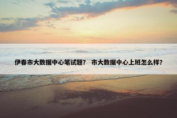 伊春市大数据中心笔试题？ 市大数据中心上班怎么样？