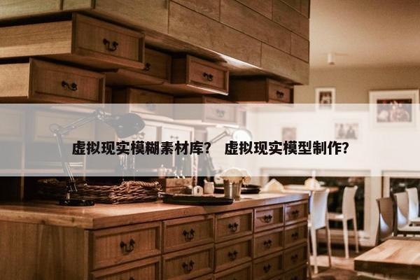 虚拟现实模糊素材库？ 虚拟现实模型制作？