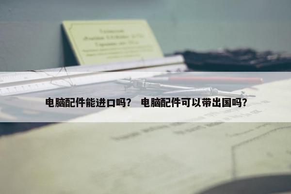 电脑配件能进口吗？ 电脑配件可以带出国吗？
