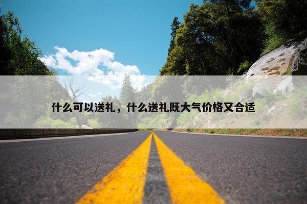 什么可以送礼，什么送礼既大气价格又合适