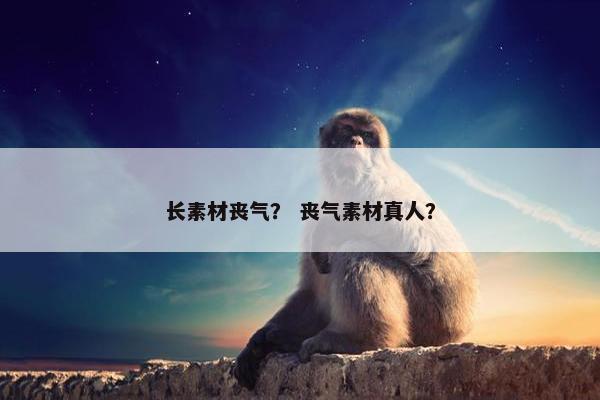 长素材丧气？ 丧气素材真人？
