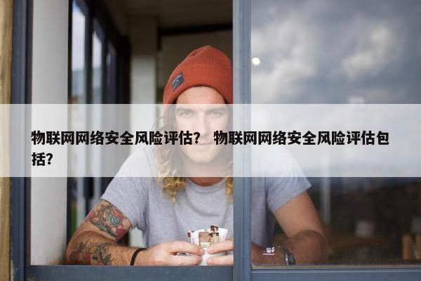 物联网网络安全风险评估？ 物联网网络安全风险评估包括？