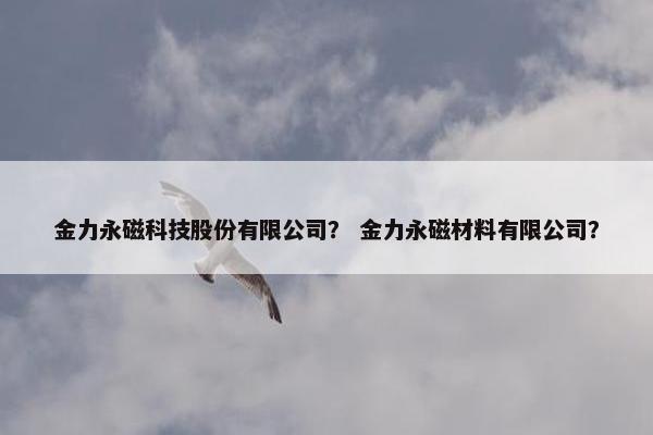 金力永磁科技股份有限公司？ 金力永磁材料有限公司？