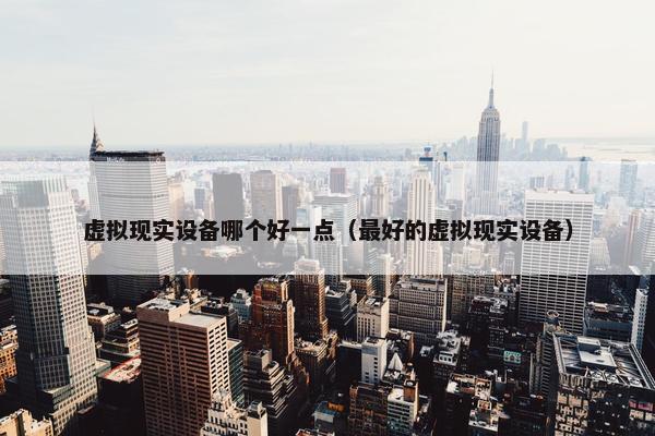 虚拟现实设备哪个好一点（最好的虚拟现实设备）