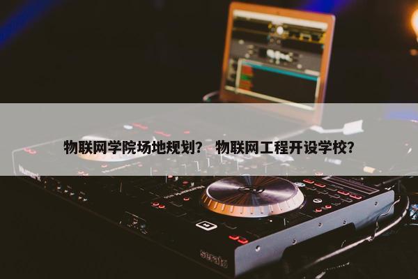 物联网学院场地规划？ 物联网工程开设学校？
